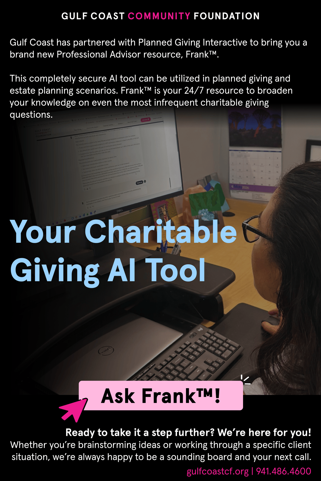 Frank™ is a completely secure AI tool for Professional Advisors to utilize in planned giving and estate planning scenarios. Frank™ is your 24/7 resource to broaden your knowledge on even the most infrequent charitable giving questions.