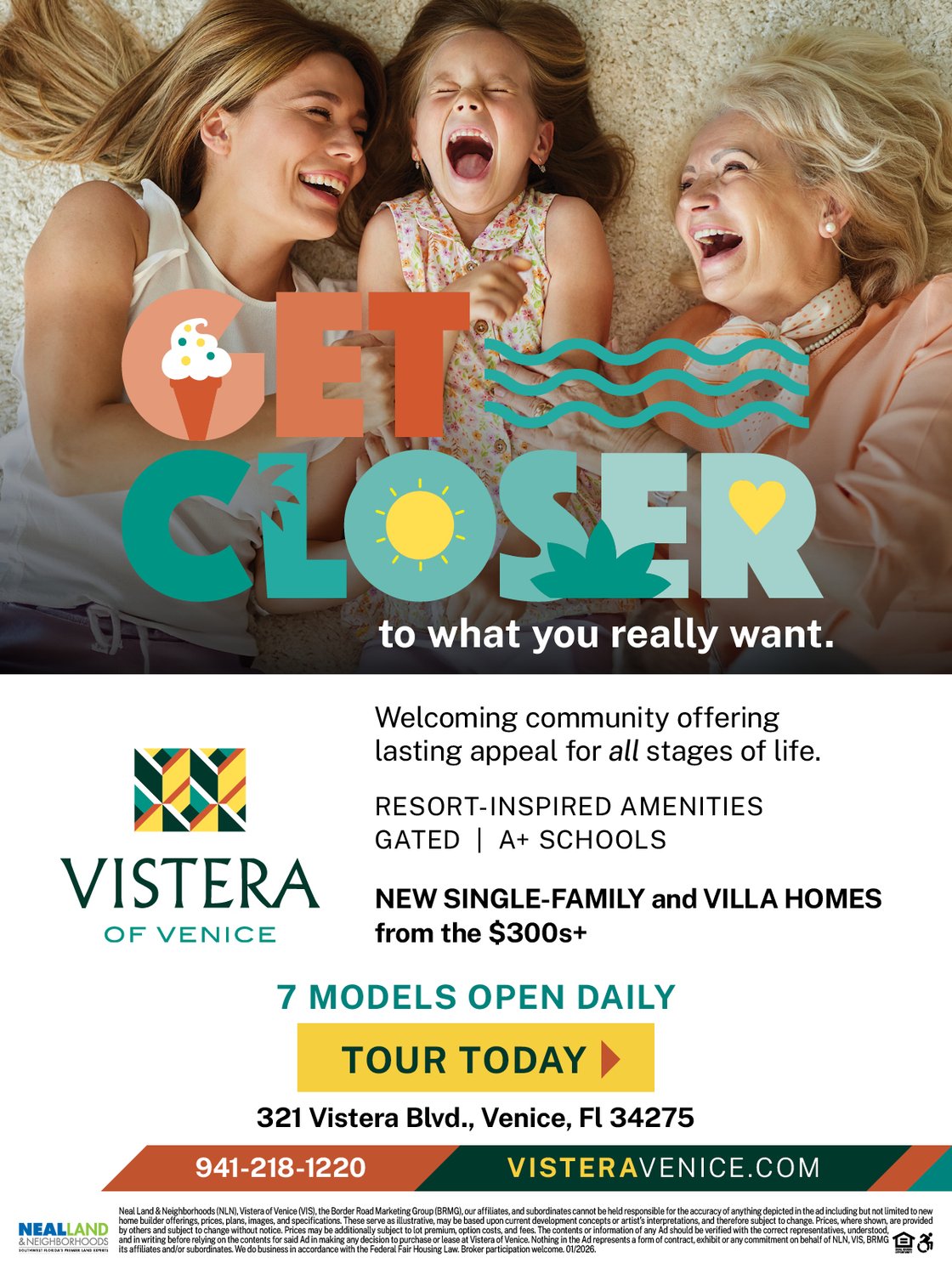 Get Closer to what you really want. Vistera of Venice is a welcoming community offering lasting appeal for all stages of life. Resort-inspired amenities, gated, A+ schools. New single-family and villa homes from the $300s+. 7 models open daily. 321 Vistera Blvd., Venice, FL 34275. 941-218-1220. visteravenice.com. Tour Today!