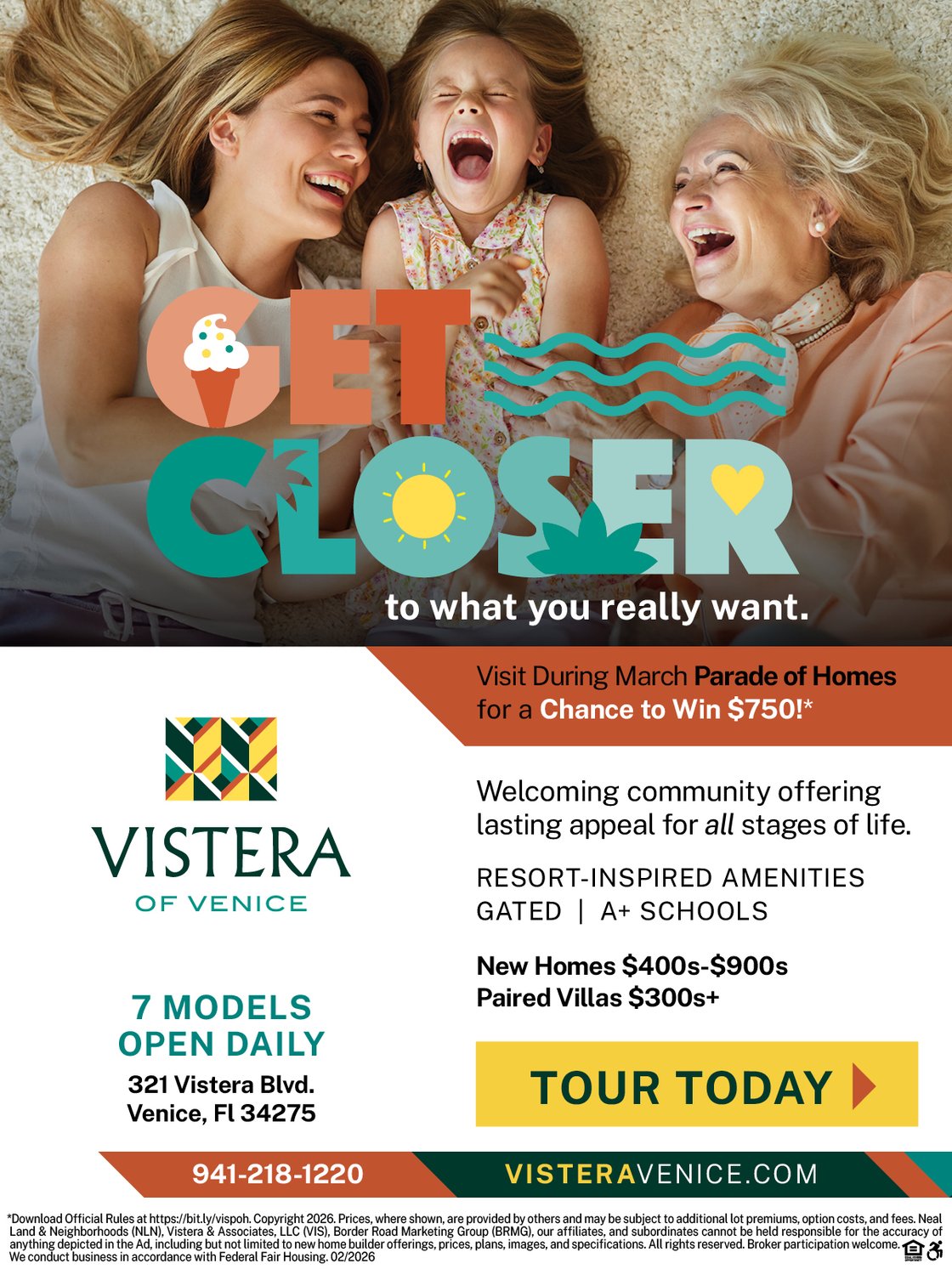 Get Closer to what you really want. Visit Vistera during March Parade of Homes for a chance to win $750!* Vistera of Venice is a welcoming community offering lasting appeal for all stages of life. Resort-inspired amenities, gated, A+ schools. New single-family and villa homes from the $300s+. 7 models open daily. 321 Vistera Blvd., Venice, FL 34275. 941-218-1220. visteravenice.com. Tour Today! *Download Official Rules at https://bit.ly/vispoh.